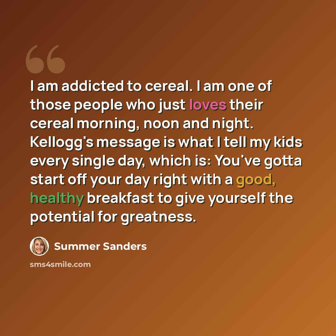 “I am addicted to cereal. I am one of those people who just loves their cereal morning, noon and night. Kellogg's message is what I tell my kids every single day, which is: You've gotta start off your day right with a good, healthy breakfast to give yourself the potential for greatness.” quote by Summer Sanders