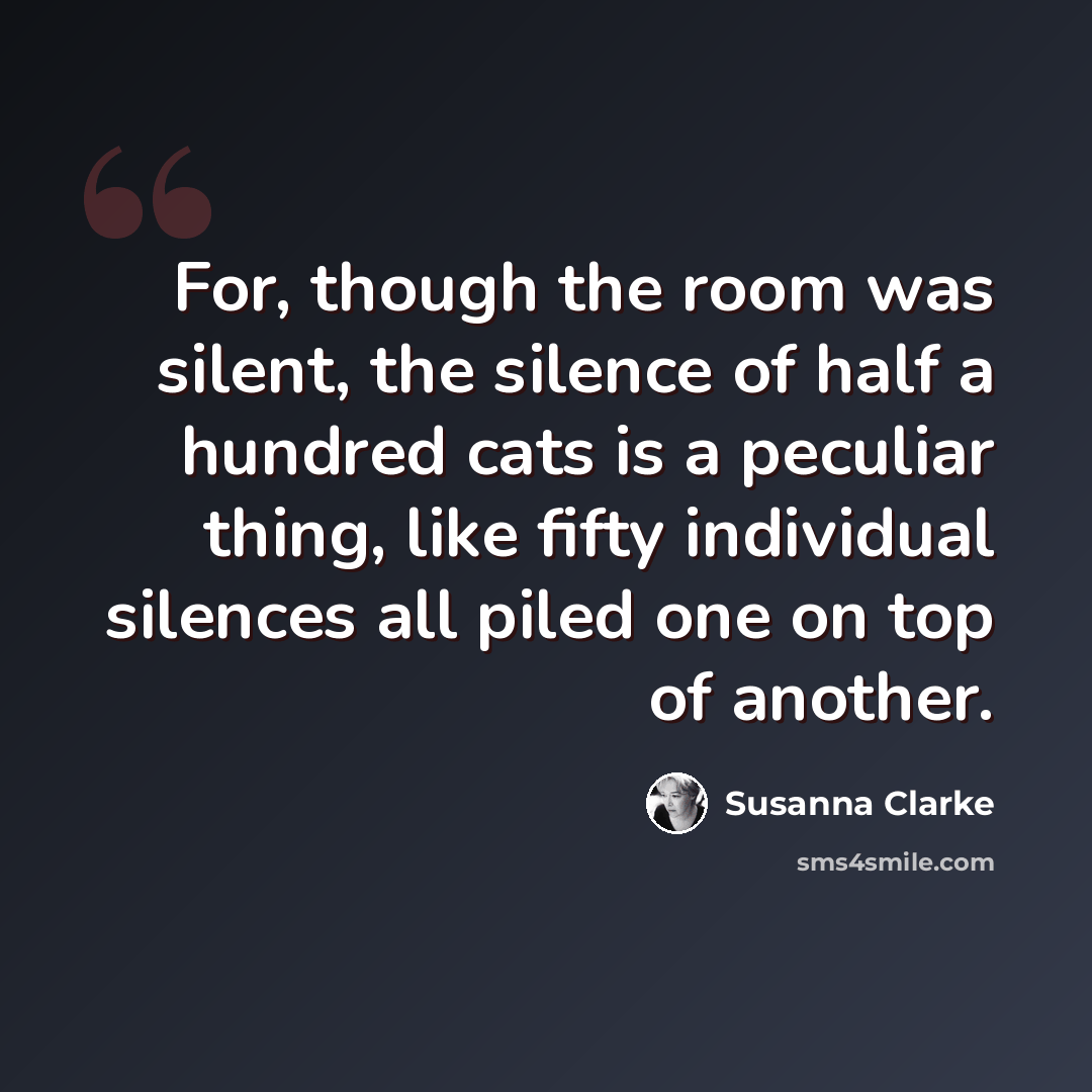 “For, though the room was silent, the silence of half a hundred cats is a peculiar thing, like fifty individual silences all piled one on top of another.” quote by Susanna Clarke