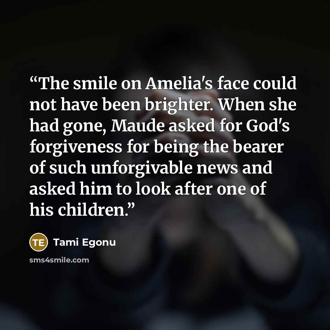 “The smile on Amelia's face could not have been brighter. When she had gone, Maude asked for God's forgiveness for being the bearer of such unforgivable news and asked him to look after one of his children.” quote by Tami Egonu