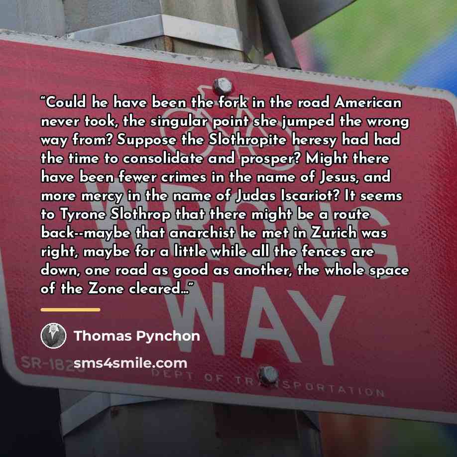 “Could he have been the fork in the road American never took, the singular point she jumped the wrong way from? Suppose the Slothropite heresy had had the time to consolidate and prosper? Might there have been fewer crimes in the name of Jesus, and more mercy in the name of Judas Iscariot? It seems…” quote by Thomas Pynchon