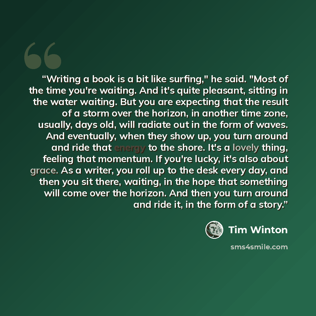 “Writing a book is a bit like surfing," he said. "Most of the time you're waiting. And it's quite pleasant, sitting in the water waiting. But you are expecting that the result of a storm over the horizon, in another time zone, usually, days old, will radiate out in the form of waves. And…” quote by Tim Winton