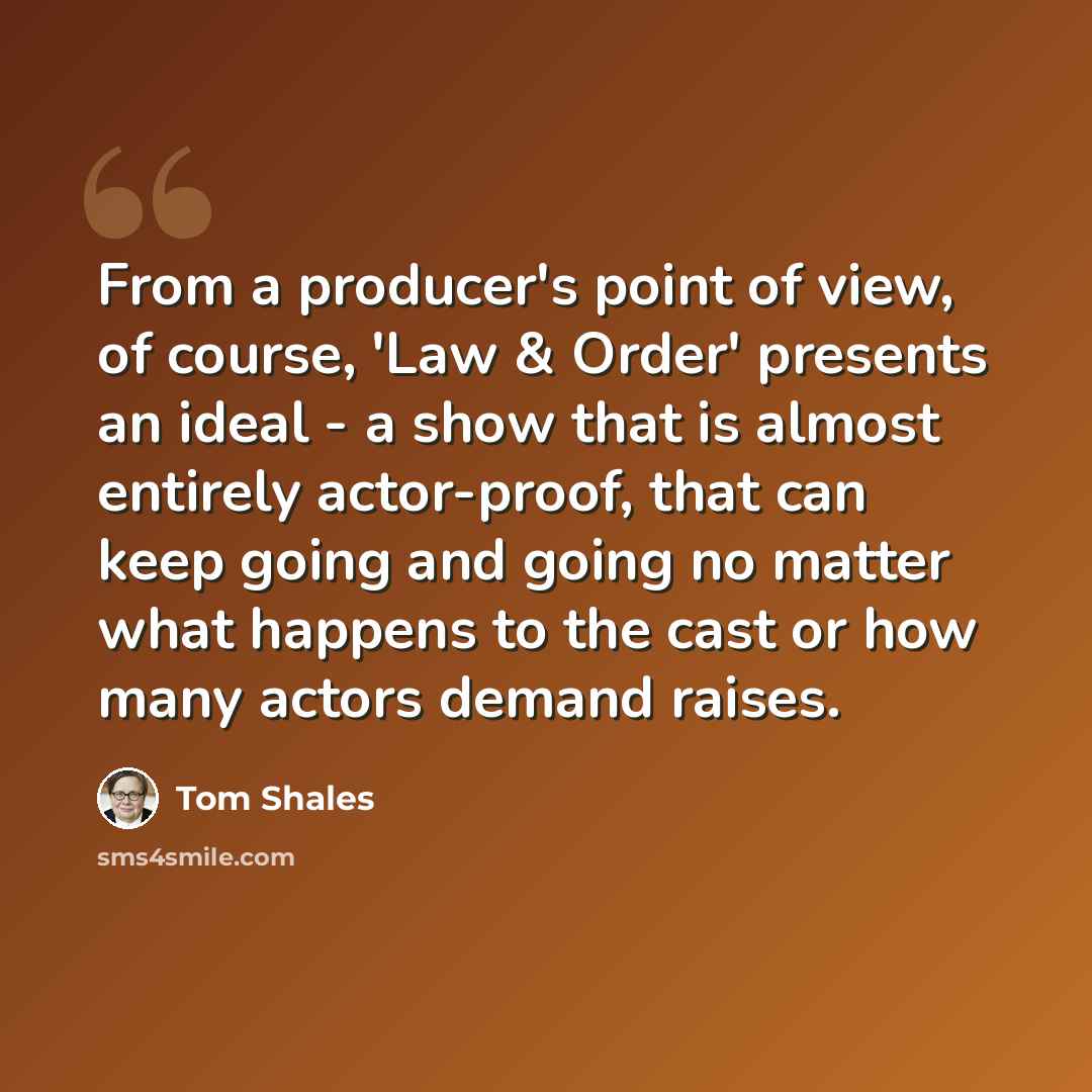 “From a producer's point of view, of course, 'Law & Order' presents an ideal - a show that is almost entirely actor-proof, that can keep going and going no matter what happens to the cast or how many actors demand raises.” quote by Tom Shales