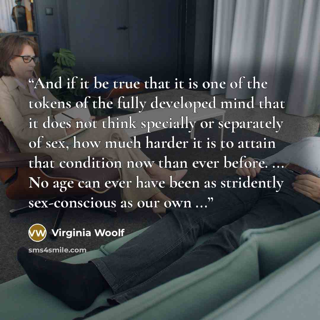 “And if it be true that it is one of the tokens of the fully developed mind that it does not think specially or separately of sex, how much harder it is to attain that condition now than ever before. ... No age can ever have been as stridently sex-conscious as our own ...” quote by Virginia Woolf