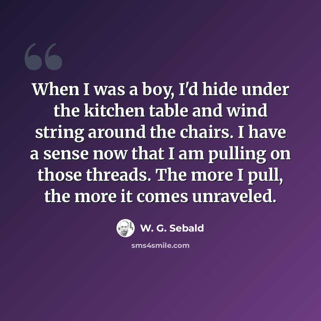 “When I was a boy, I'd hide under the kitchen table and wind string around the chairs. I have a sense now that I am pulling on those threads. The more I pull, the more it comes unraveled.” quote by W. G. Sebald