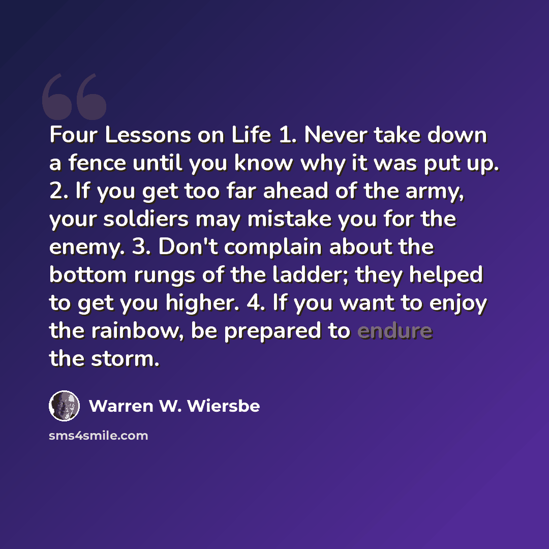 “Four Lessons on Life 1. Never take down a fence until you know why it was put up. 2. If you get too far ahead of the army, your soldiers may mistake you for the enemy. 3. Don't complain about the bottom rungs of the ladder; they helped to get you higher. 4. If you want to enjoy the rainbow, be…” quote by Warren W. Wiersbe