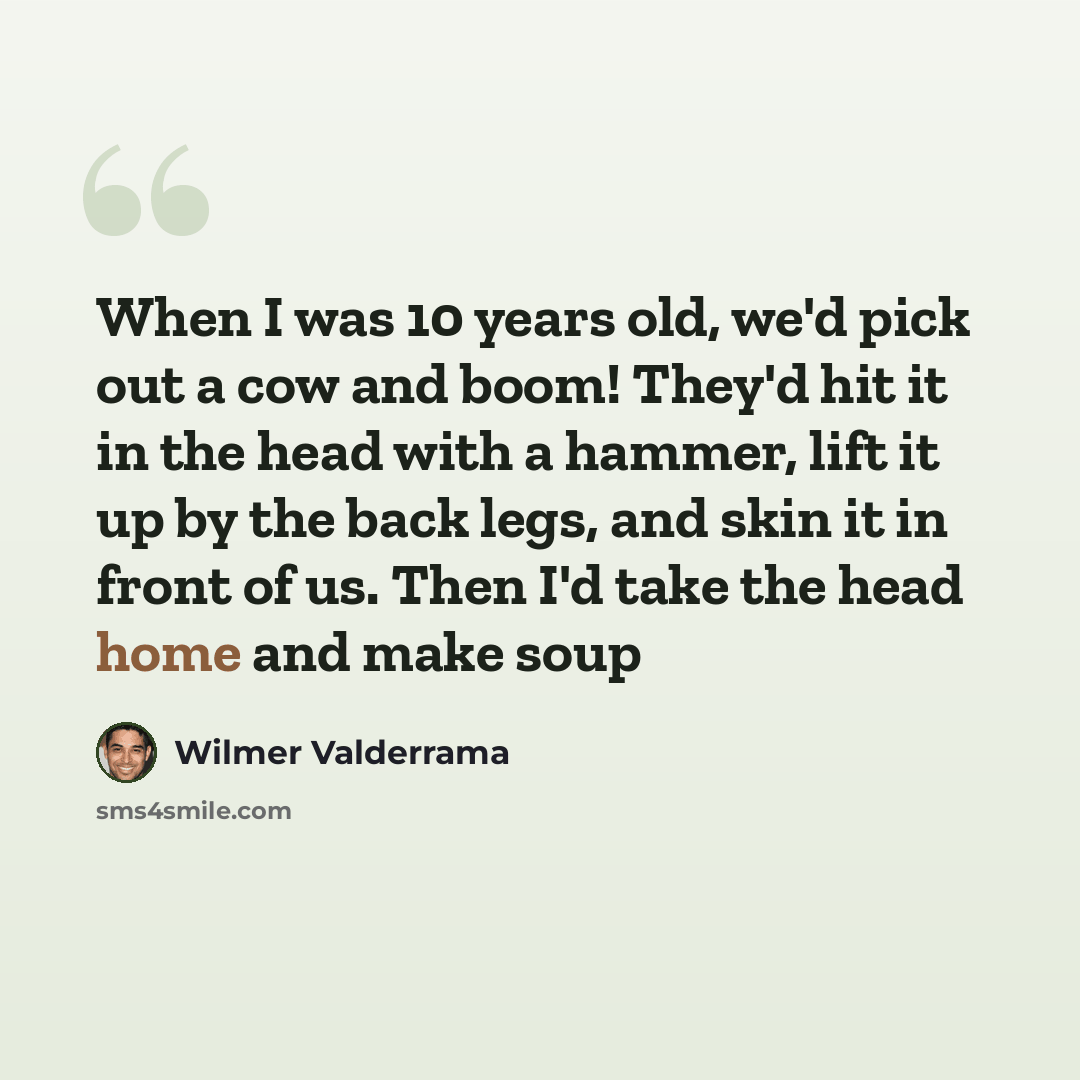 “When I was 10 years old, we'd pick out a cow and boom! They'd hit it in the head with a hammer, lift it up by the back legs, and skin it in front of us. Then I'd take the head home and make soup” quote by Wilmer Valderrama