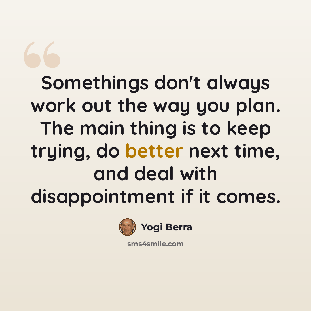 “Somethings don't always work out the way you plan. The main thing is to keep trying, do better next time, and deal with disappointment if it comes.” quote by Yogi Berra