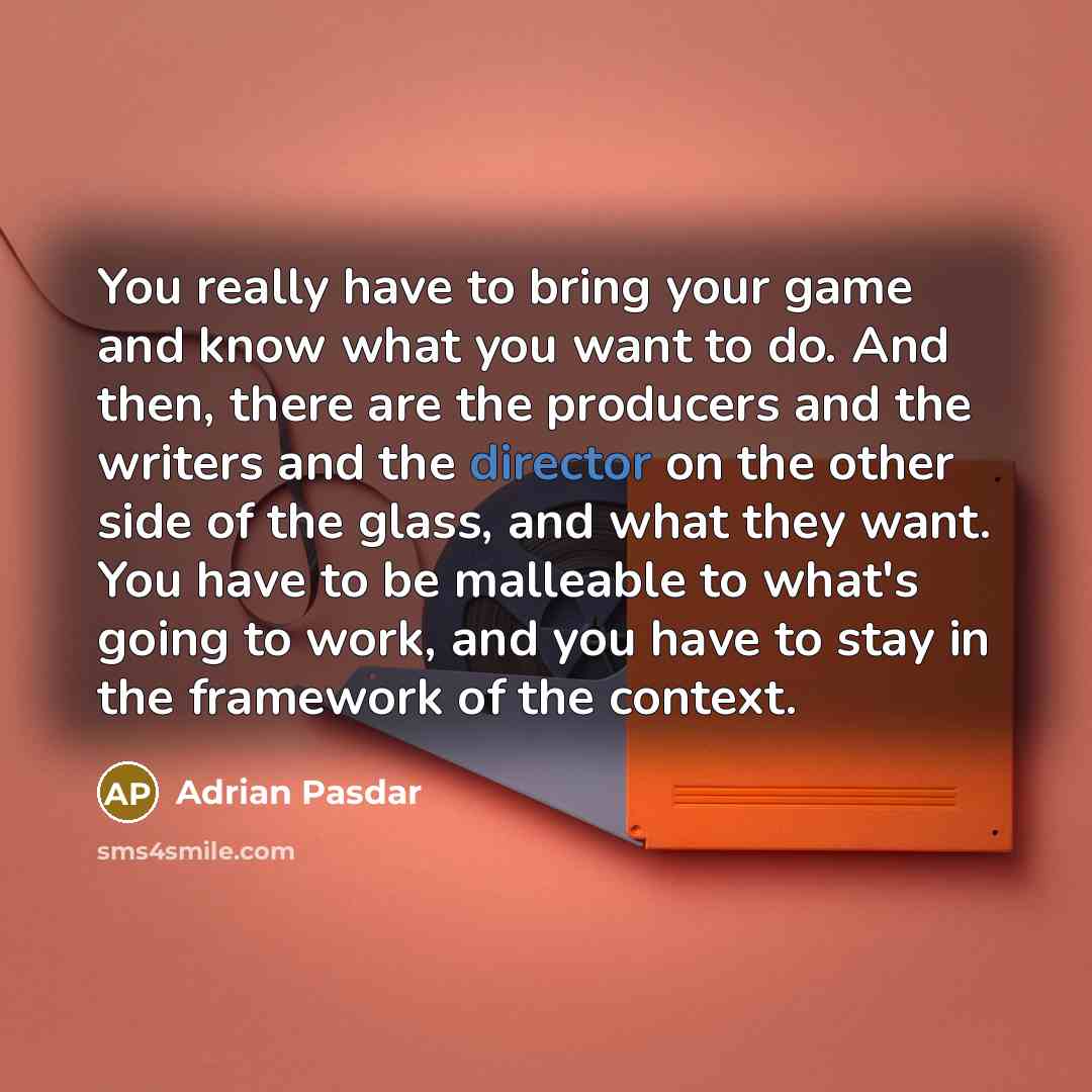 “You really have to bring your game and know what you want to do. And then, there are the producers and the writers and the director on the other side of the glass, and what they want. You have to be malleable to what's going to work, and you have to stay in the framework of the context.” quote by Adrian Pasdar