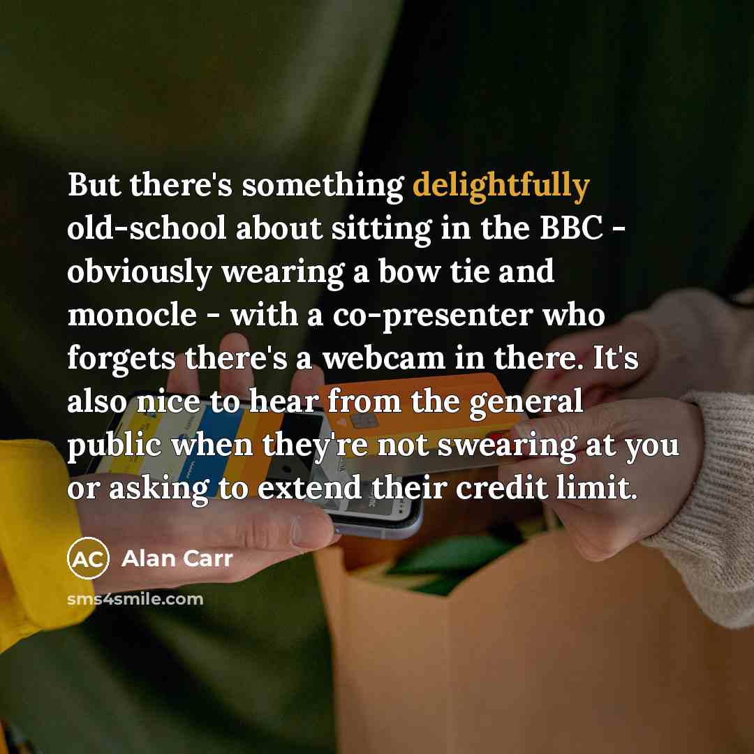 “But there's something delightfully old-school about sitting in the BBC - obviously wearing a bow tie and monocle - with a co-presenter who forgets there's a webcam in there. It's also nice to hear from the general public when they're not swearing at you or asking to extend their credit limit.” quote by Alan Carr