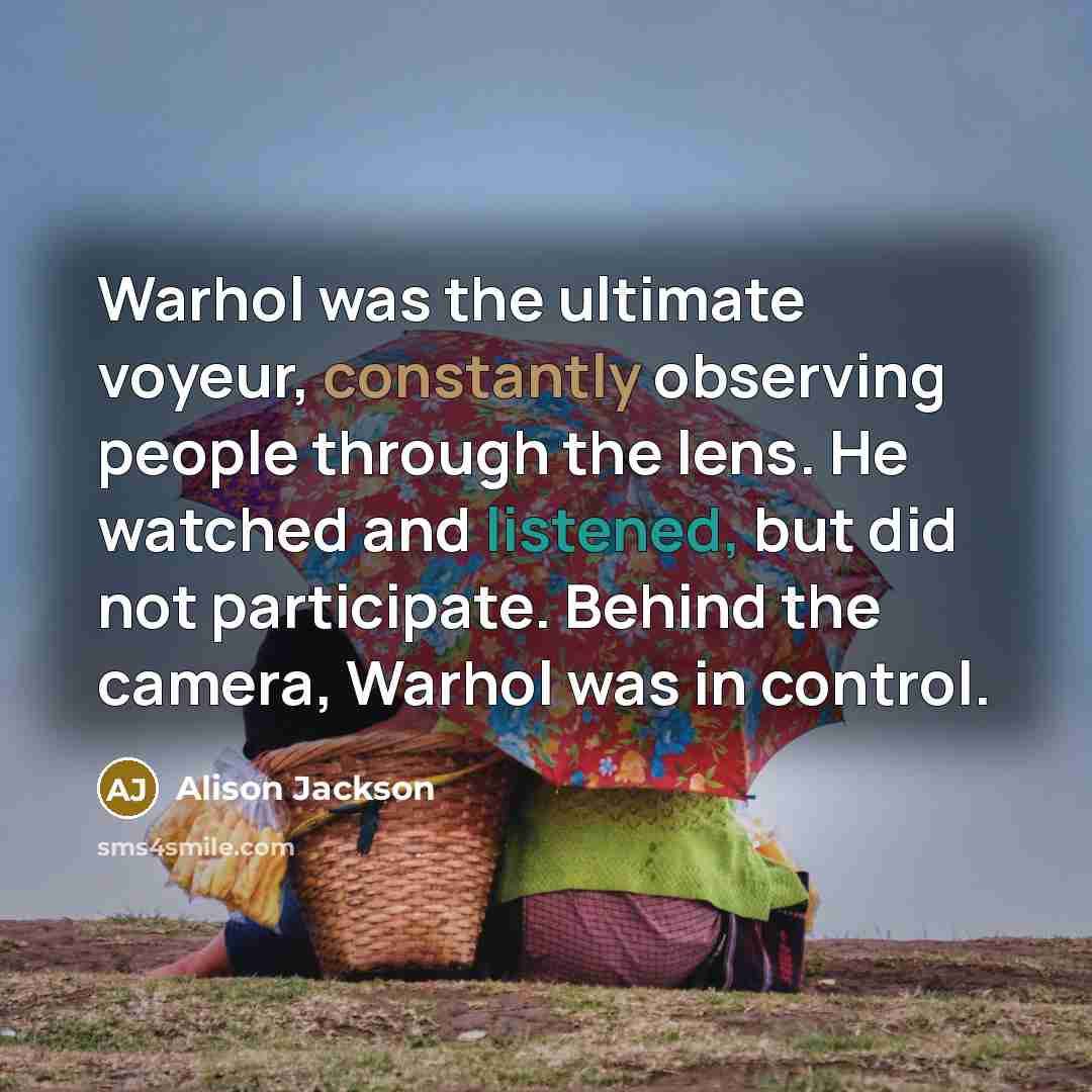 “Warhol was the ultimate voyeur, constantly observing people through the lens. He watched and listened, but did not participate. Behind the camera, Warhol was in control.” quote by Alison Jackson