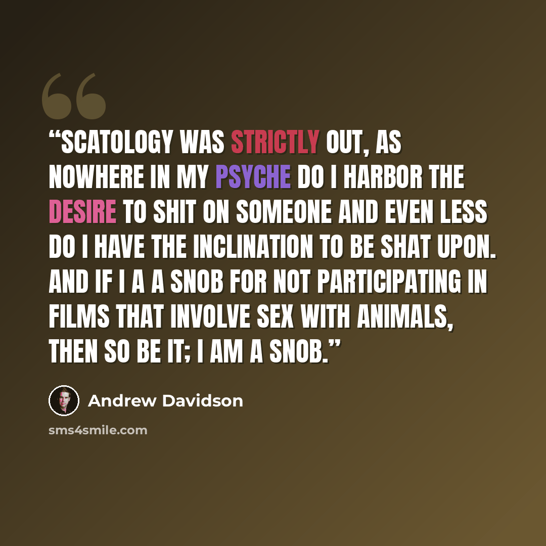 “Scatology was strictly out, as nowhere in my psyche do I harbor the desire to shit on someone and even less do I have the inclination to be shat upon. And if I a a snob for not participating in films that involve sex with animals, then so be it; I am a snob.” quote by Andrew Davidson