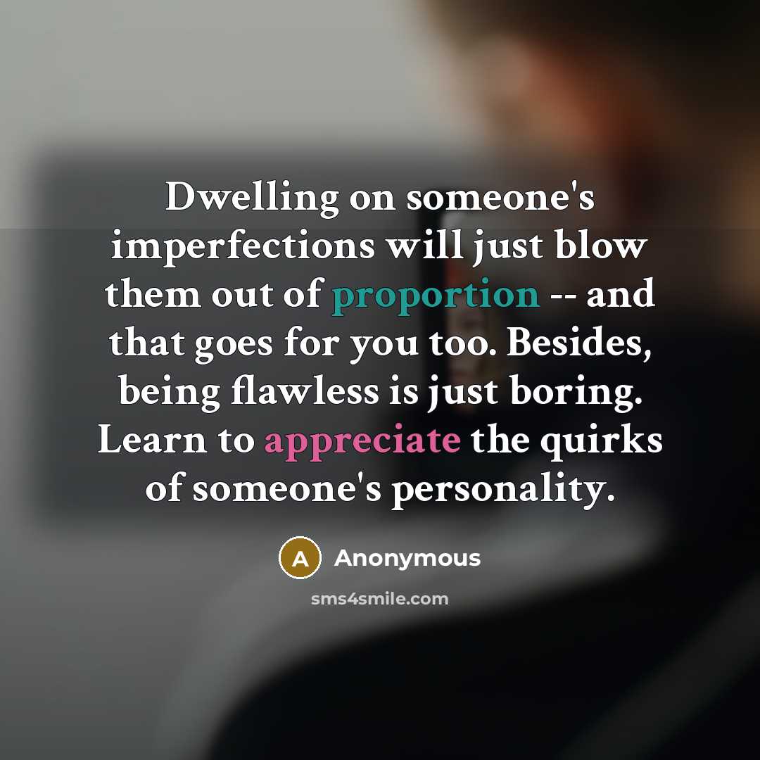 “Dwelling on someone's imperfections will just blow them out of proportion -- and that goes for you too. Besides, being flawless is just boring. Learn to appreciate the quirks of someone's personality.” quote by Anonymous