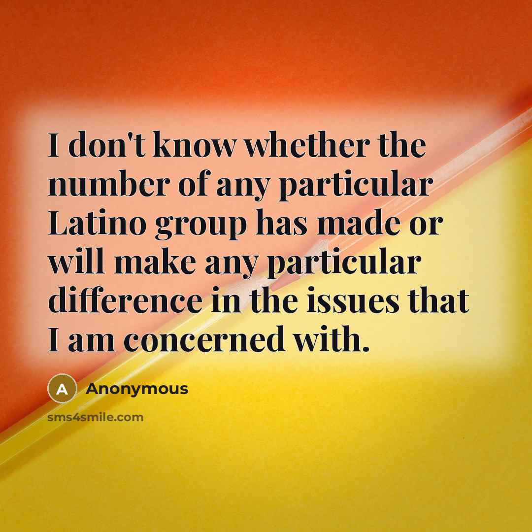 “I don't know whether the number of any particular Latino group has made or will make any particular difference in the issues that I am concerned with.” quote by Anonymous