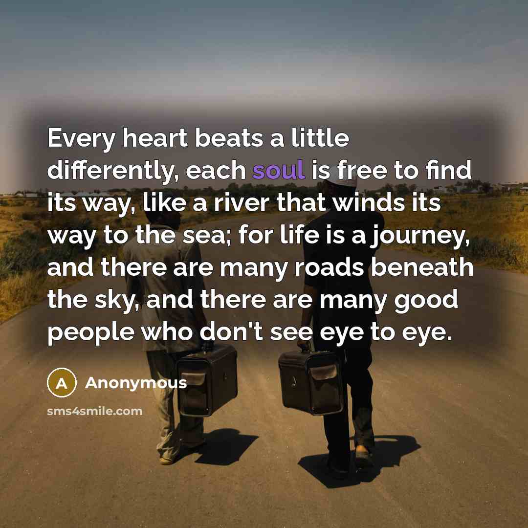 “Every heart beats a little differently, each soul is free to find its way, like a river that winds its way to the sea; for life is a journey, and there are many roads beneath the sky, and there are many good people who don't see eye to eye.” quote by Anonymous