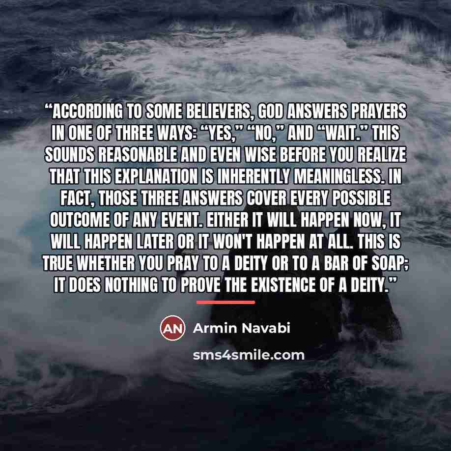 “According to some believers, God answers prayers in one of three ways: “Yes,” “No,” and “Wait.” This sounds reasonable and even wise before you realize that this explanation is inherently meaningless. In fact, those three answers cover every possible outcome of any event. Either it will happen…” quote by Armin Navabi