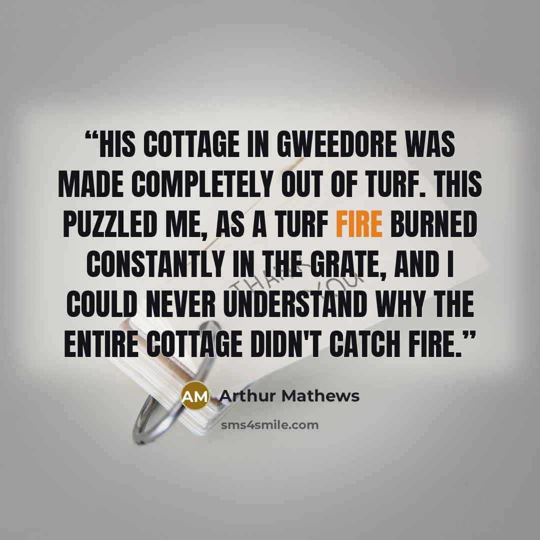 “His cottage in Gweedore was made completely out of turf. This puzzled me, as a turf fire burned constantly in the grate, and I could never understand why the entire cottage didn't catch fire.” quote by Arthur Mathews