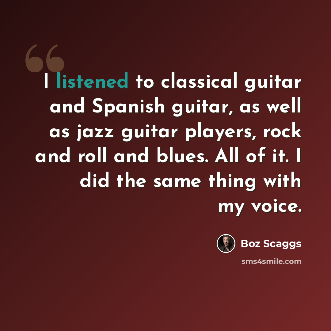 “I listened to classical guitar and Spanish guitar, as well as jazz guitar players, rock and roll and blues. All of it. I did the same thing with my voice.” quote by Boz Scaggs
