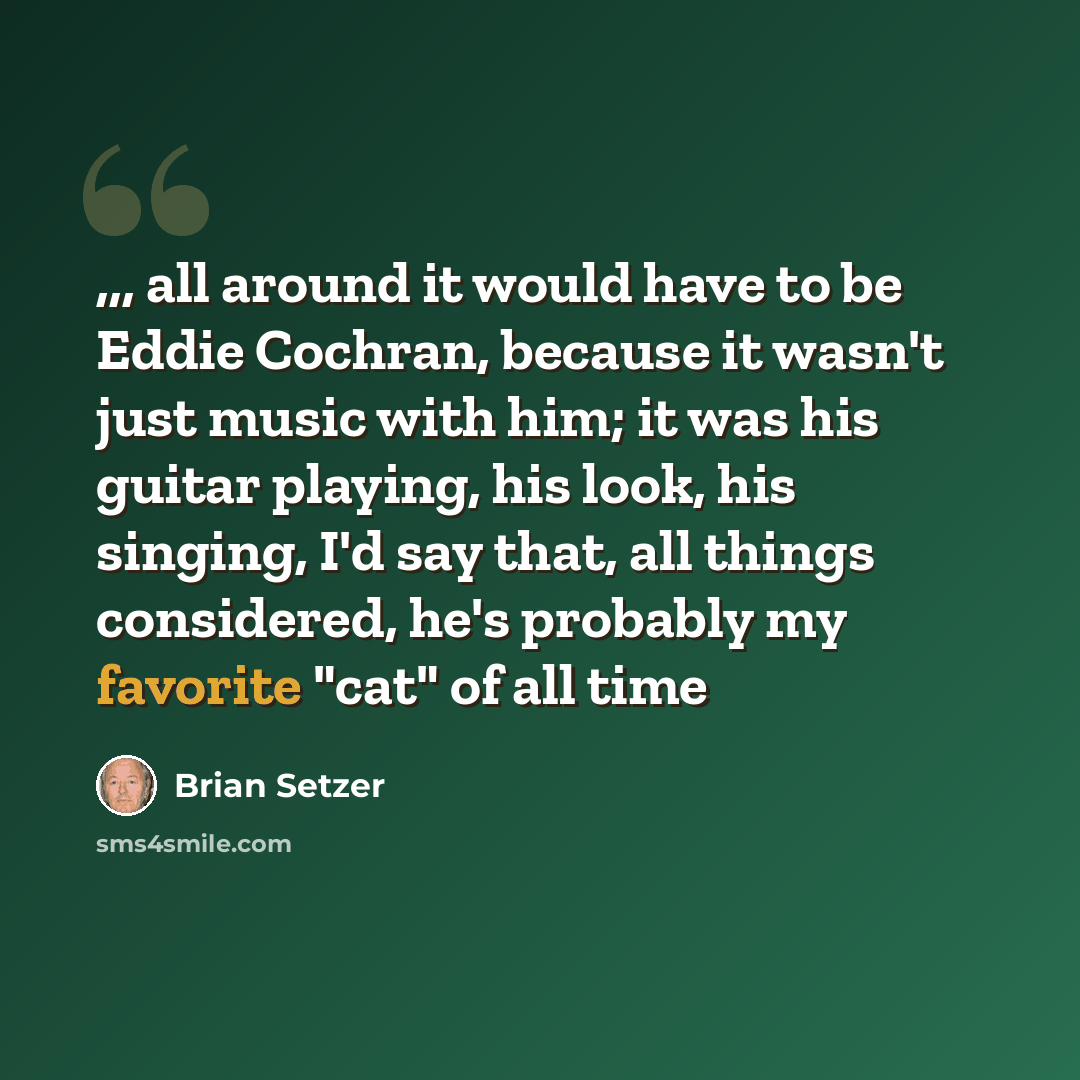 “,,, all around it would have to be Eddie Cochran, because it wasn't just music with him; it was his guitar playing, his look, his singing, I'd say that, all things considered, he's probably my favorite "cat" of all time” quote by Brian Setzer