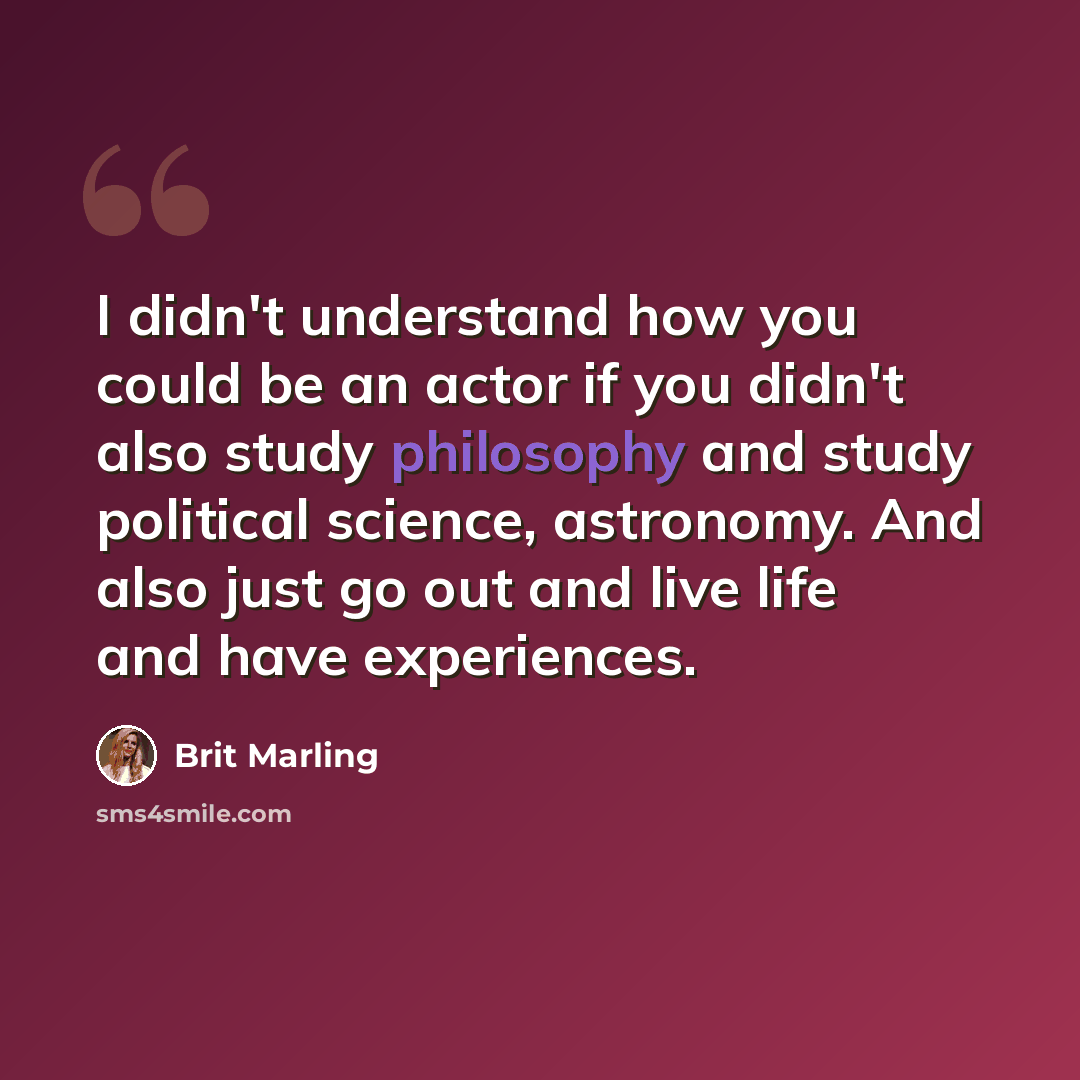 “I didn't understand how you could be an actor if you didn't also study philosophy and study political science, astronomy. And also just go out and live life and have experiences.” quote by Brit Marling