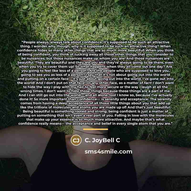 “People always, always talk about confidence, it’s supposed to be such an attractive thing. I wonder why though, why is it supposed to be such an attractive thing? When confidence hides so many other things that are so much more beautiful! When you think of being confident, you think of tucking…” quote by C. JoyBell C