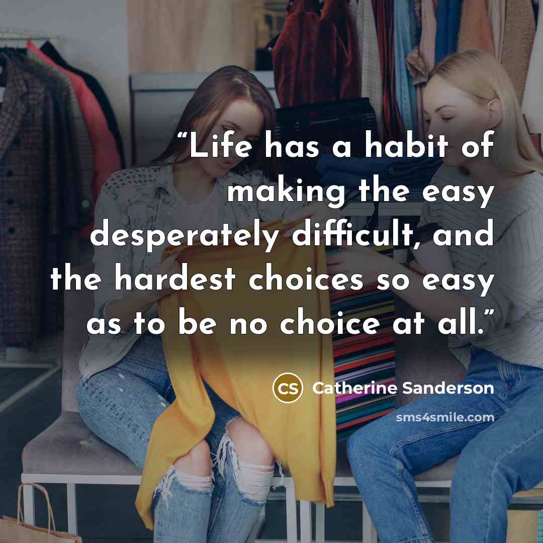 “Life has a habit of making the easy desperately difficult, and the hardest choices so easy as to be no choice at all.” quote by Catherine Sanderson