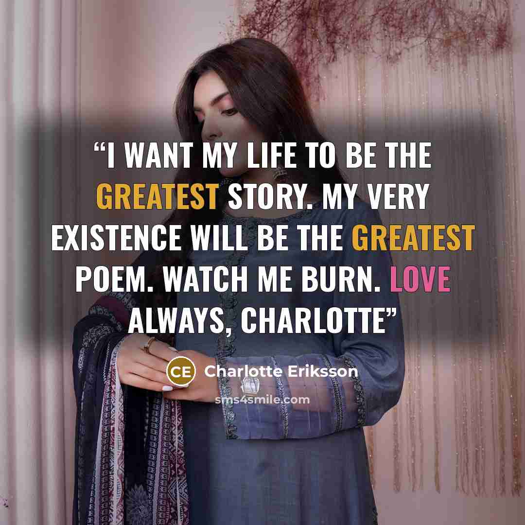 “I want my life to be the greatest story. My very existence will be the greatest poem. Watch me burn. Love always, Charlotte” quote by Charlotte Eriksson