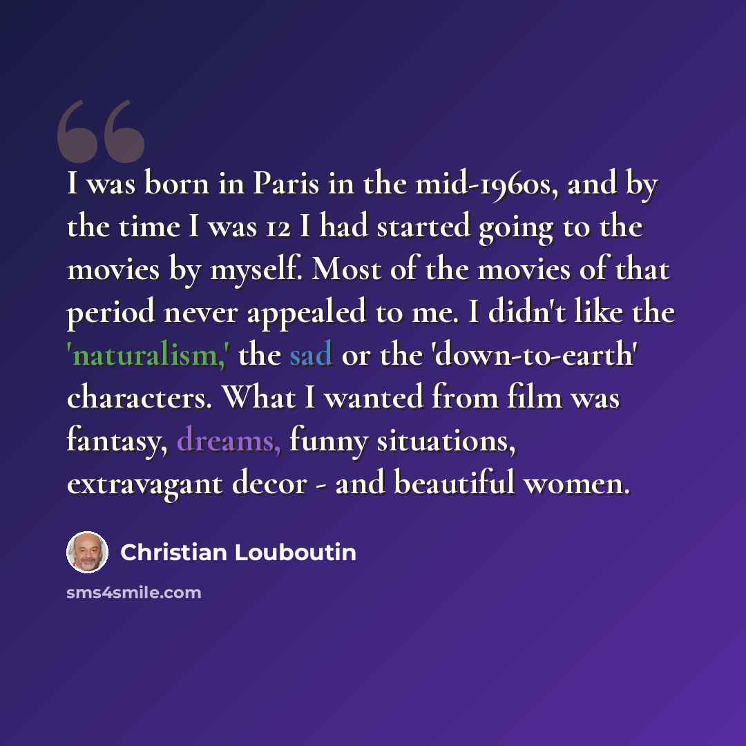 “I was born in Paris in the mid-1960s, and by the time I was 12 I had started going to the movies by myself. Most of the movies of that period never appealed to me. I didn't like the 'naturalism,' the sad or the 'down-to-earth' characters. What I wanted from film was fantasy, dreams, funny…” quote by Christian Louboutin