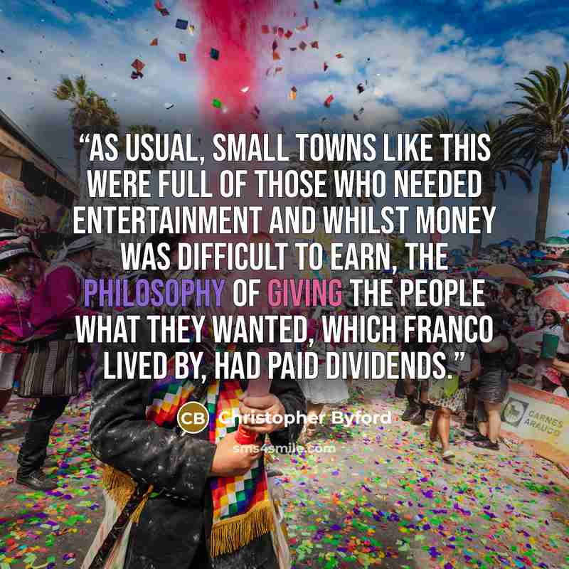 “As usual, small towns like this were full of those who needed entertainment and whilst money was difficult to earn, the philosophy of giving the people what they wanted, which Franco lived by, had paid dividends.” quote by Christopher Byford