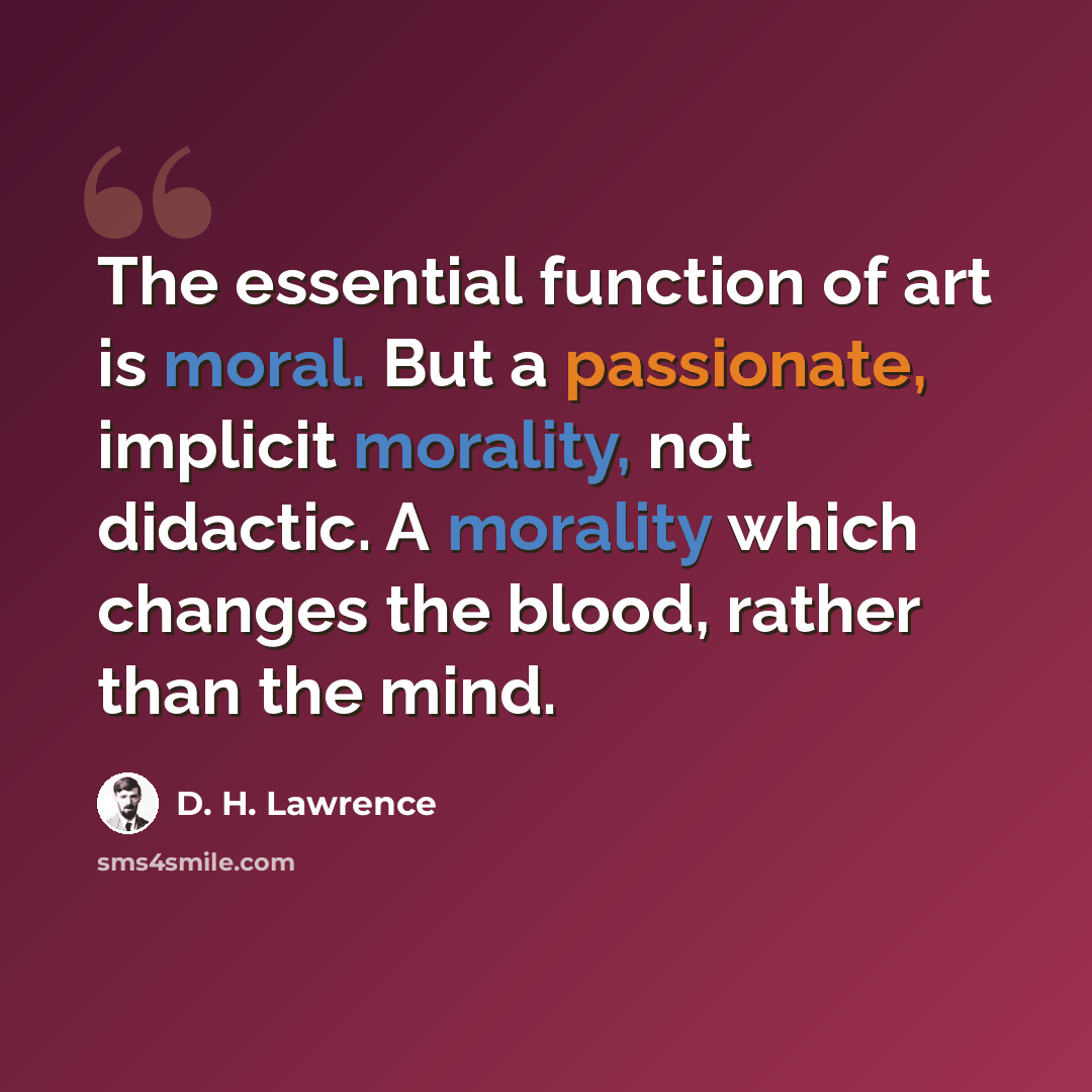 “The essential function of art is moral. But a passionate, implicit morality, not didactic. A morality which changes the blood, rather than the mind.” quote by D. H. Lawrence