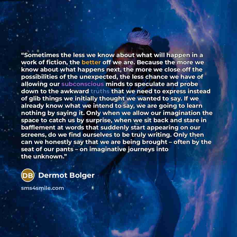 “Sometimes the less we know about what will happen in a work of fiction, the better off we are. Because the more we know about what happens next, the more we close off the possibilities of the unexpected, the less chance we have of allowing our subconscious minds to speculate and probe down to the…” quote by Dermot Bolger