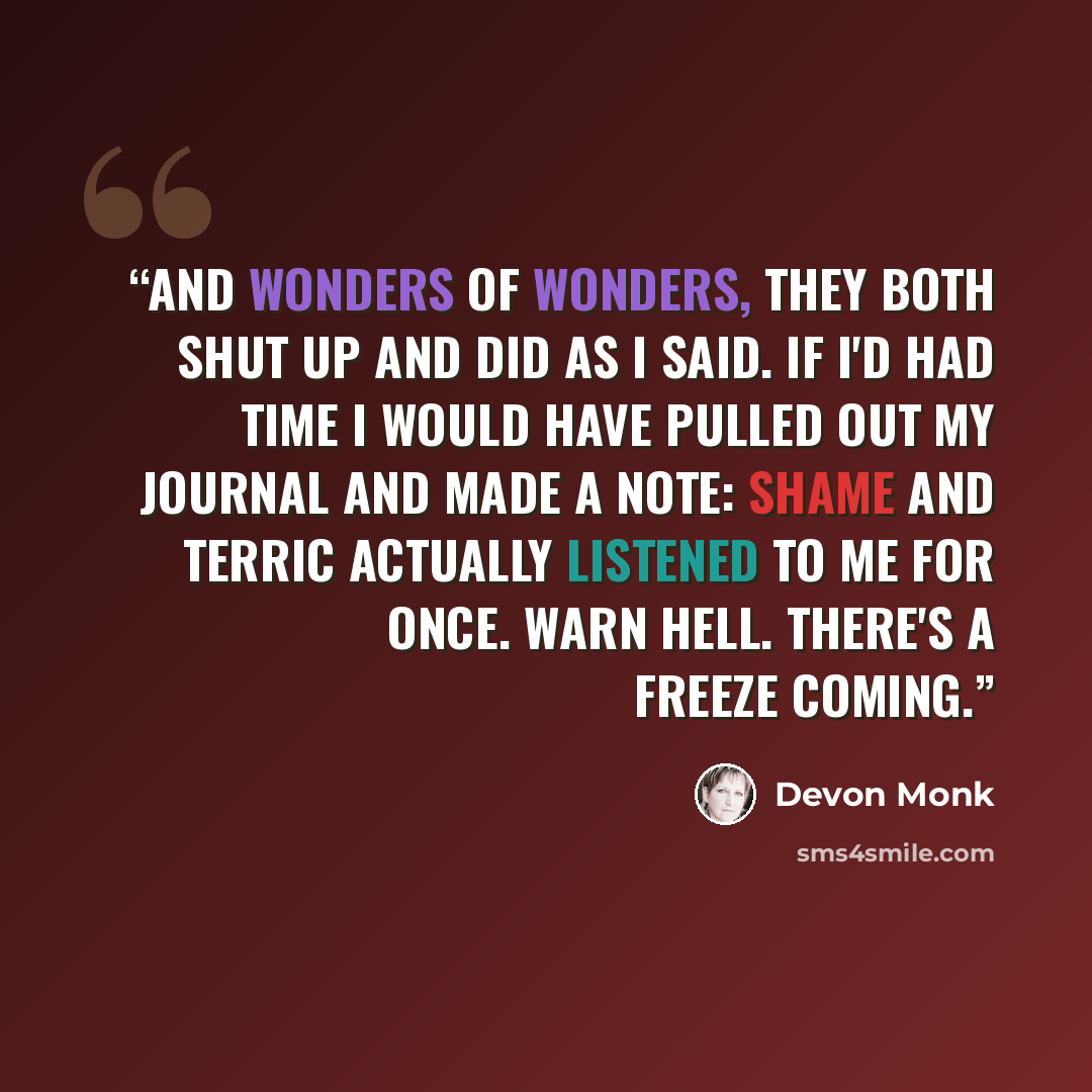 “And wonders of wonders, they both shut up and did as I said. If I'd had time I would have pulled out my journal and made a note: Shame and Terric actually listened to me for once. Warn Hell. There's a freeze coming.” quote by Devon Monk