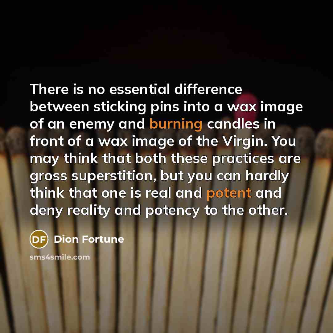 “There is no essential difference between sticking pins into a wax image of an enemy and burning candles in front of a wax image of the Virgin. You may think that both these practices are gross superstition, but you can hardly think that one is real and potent and deny reality and potency to the…” quote by Dion Fortune
