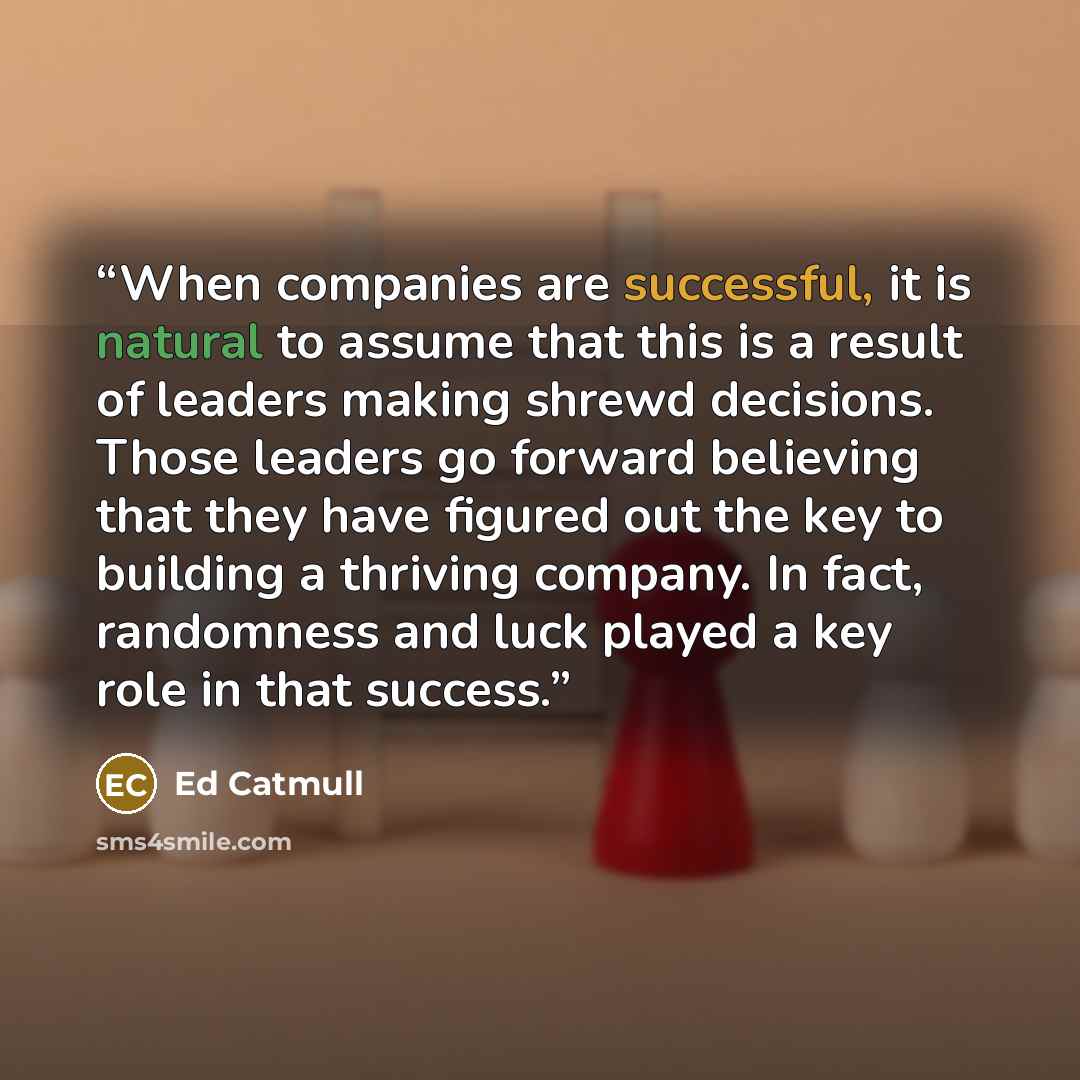 “When companies are successful, it is natural to assume that this is a result of leaders making shrewd decisions. Those leaders go forward believing that they have figured out the key to building a thriving company. In fact, randomness and luck played a key role in that success.” quote by Ed Catmull