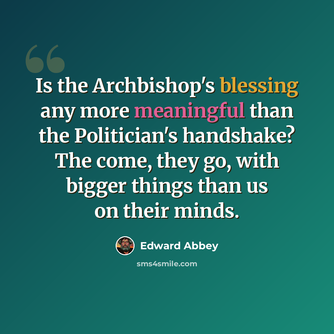 “Is the Archbishop's blessing any more meaningful than the Politician's handshake? The come, they go, with bigger things than us on their minds.” quote by Edward Abbey