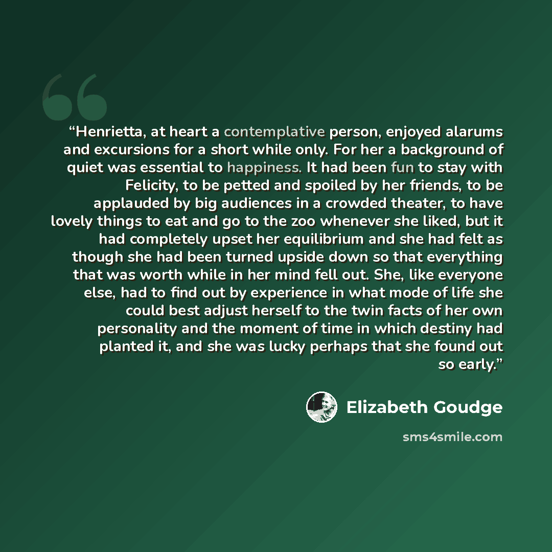“Henrietta, at heart a contemplative person, enjoyed alarums and excursions for a short while only. For her a background of quiet was essential to happiness. It had been fun to stay with Felicity, to be petted and spoiled by her friends, to be applauded by big audiences in a crowded theater, to…” quote by Elizabeth Goudge