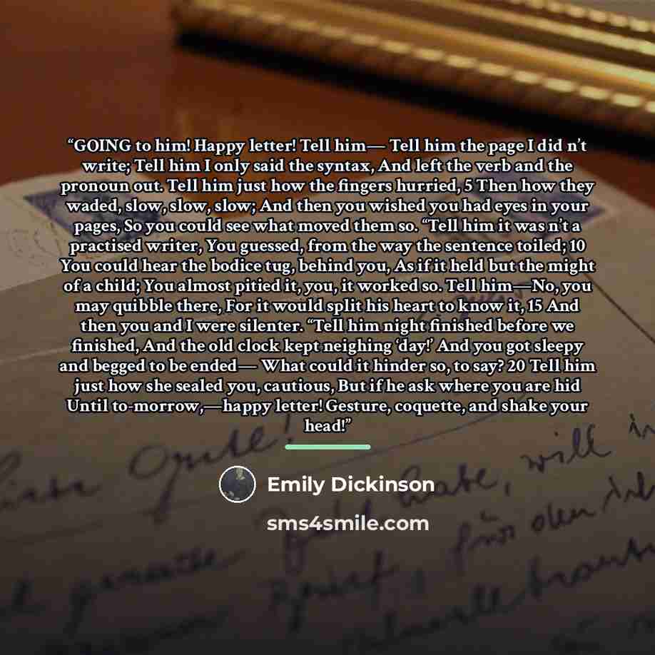 “GOING to him! Happy letter! Tell him— Tell him the page I did n’t write; Tell him I only said the syntax, And left the verb and the pronoun out. Tell him just how the fingers hurried, 5 Then how they waded, slow, slow, slow; And then you wished you had eyes in your pages, So you could see what…” quote by Emily Dickinson