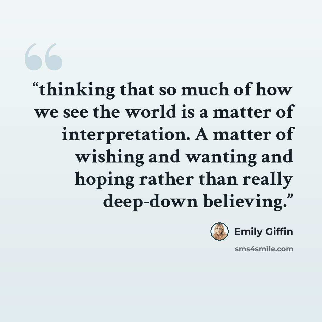 “thinking that so much of how we see the world is a matter of interpretation. A matter of wishing and wanting and hoping rather than really deep-down believing.” quote by Emily Giffin