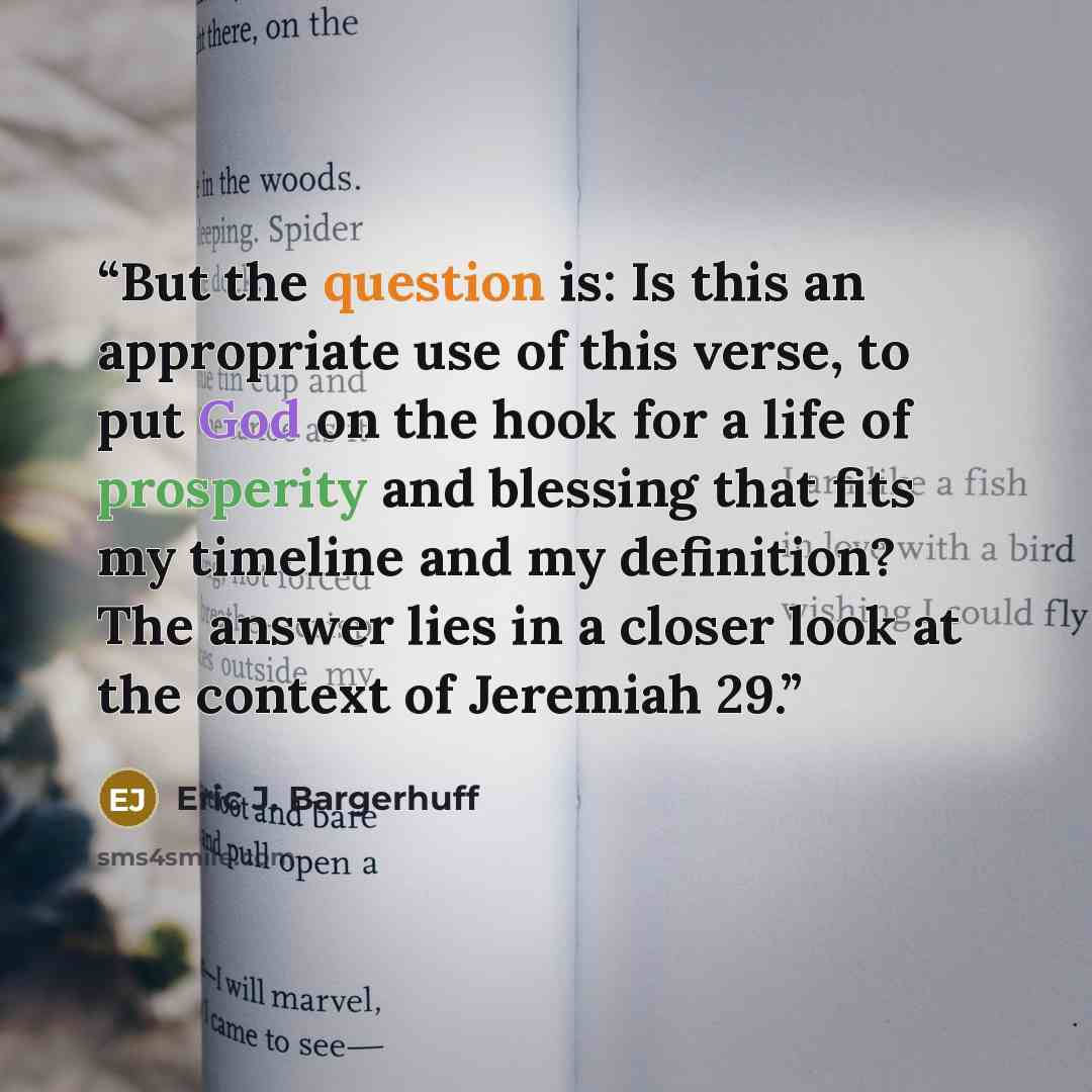 “But the question is: Is this an appropriate use of this verse, to put God on the hook for a life of prosperity and blessing that fits my timeline and my definition? The answer lies in a closer look at the context of Jeremiah 29.” quote by Eric J. Bargerhuff
