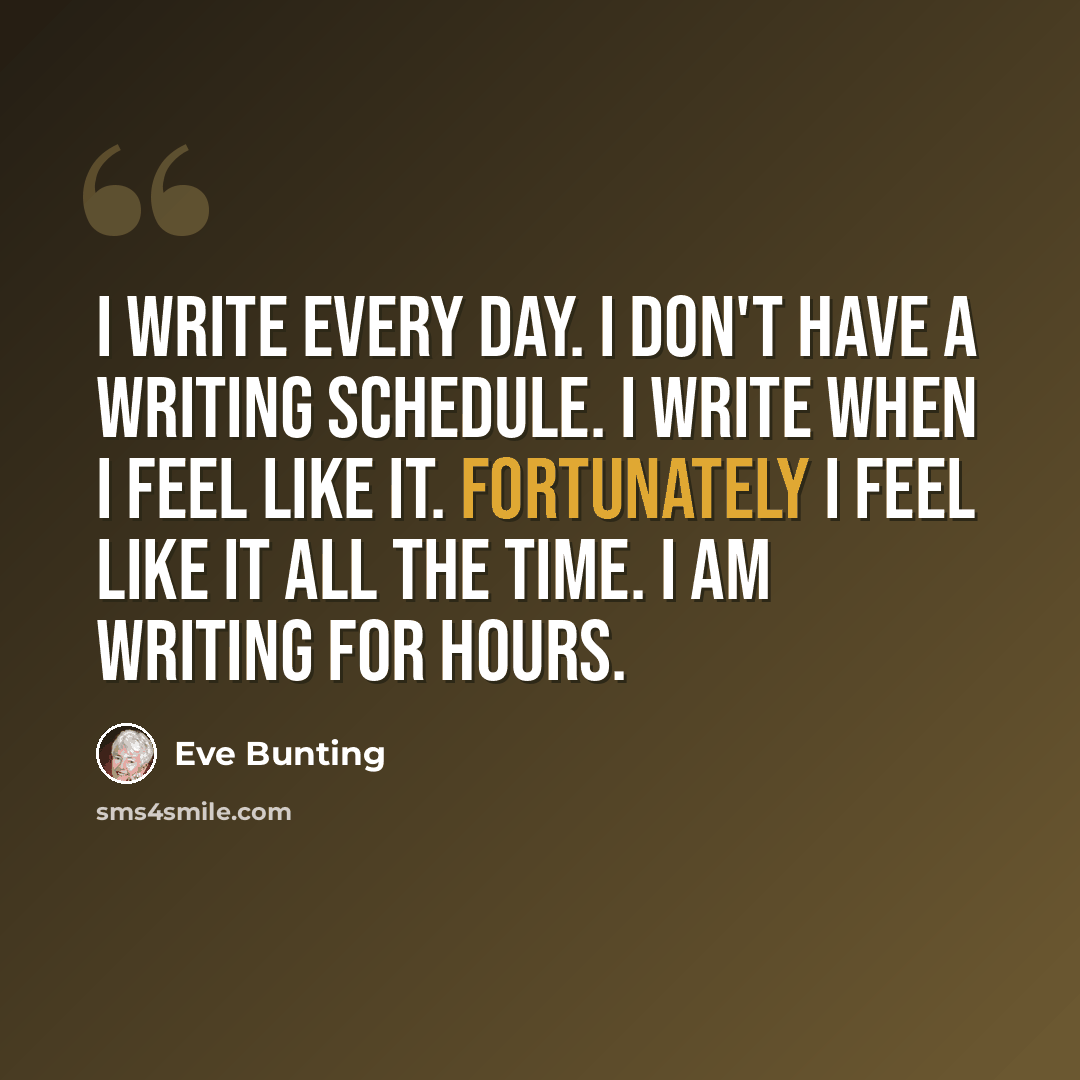 “I write every day. I don't have a writing schedule. I write when I feel like it. Fortunately I feel like it all the time. I am writing for hours.” quote by Eve Bunting