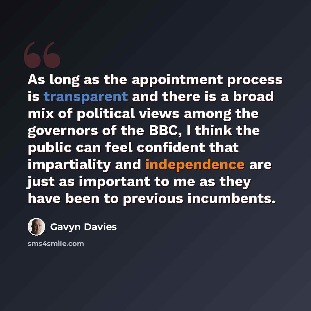 “As long as the appointment process is transparent and there is a broad mix of political views among the governors of the BBC, I think the public can feel confident that impartiality and independence are just as important to me as they have been to previous incumbents.” quote by Gavyn Davies