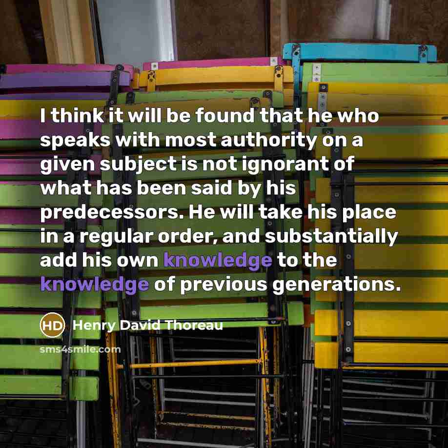 “I think it will be found that he who speaks with most authority on a given subject is not ignorant of what has been said by his predecessors. He will take his place in a regular order, and substantially add his own knowledge to the knowledge of previous generations.” quote by Henry David Thoreau