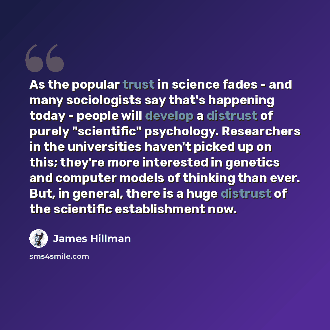 “As the popular trust in science fades - and many sociologists say that's happening today - people will develop a distrust of purely "scientific" psychology. Researchers in the universities haven't picked up on this; they're more interested in genetics and computer models of thinking than ever…” quote by James Hillman