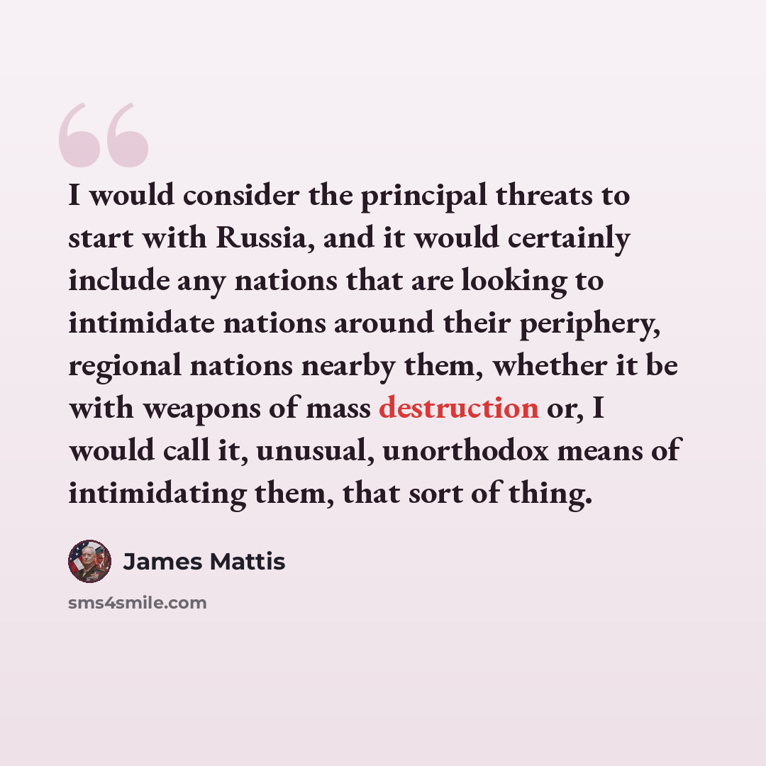 “I would consider the principal threats to start with Russia, and it would certainly include any nations that are looking to intimidate nations around their periphery, regional nations nearby them, whether it be with weapons of mass destruction or, I would call it, unusual, unorthodox means of…” quote by James Mattis