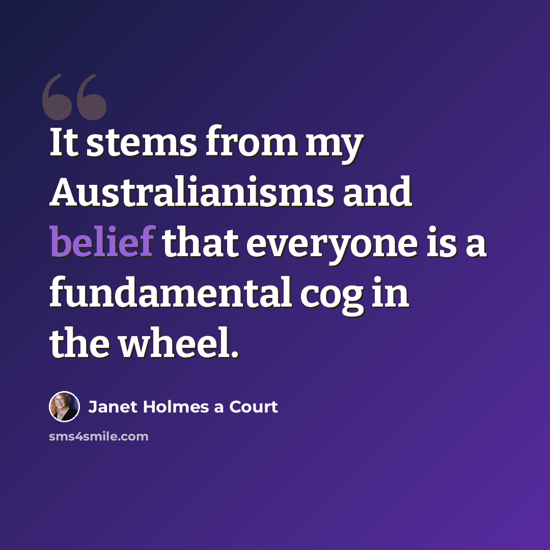 “It stems from my Australianisms and belief that everyone is a fundamental cog in the wheel.” quote by Janet Holmes a Court