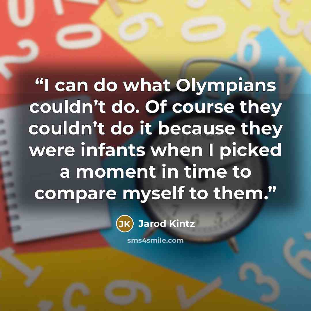 “I can do what Olympians couldn’t do. Of course they couldn’t do it because they were infants when I picked a moment in time to compare myself to them.” quote by Jarod Kintz