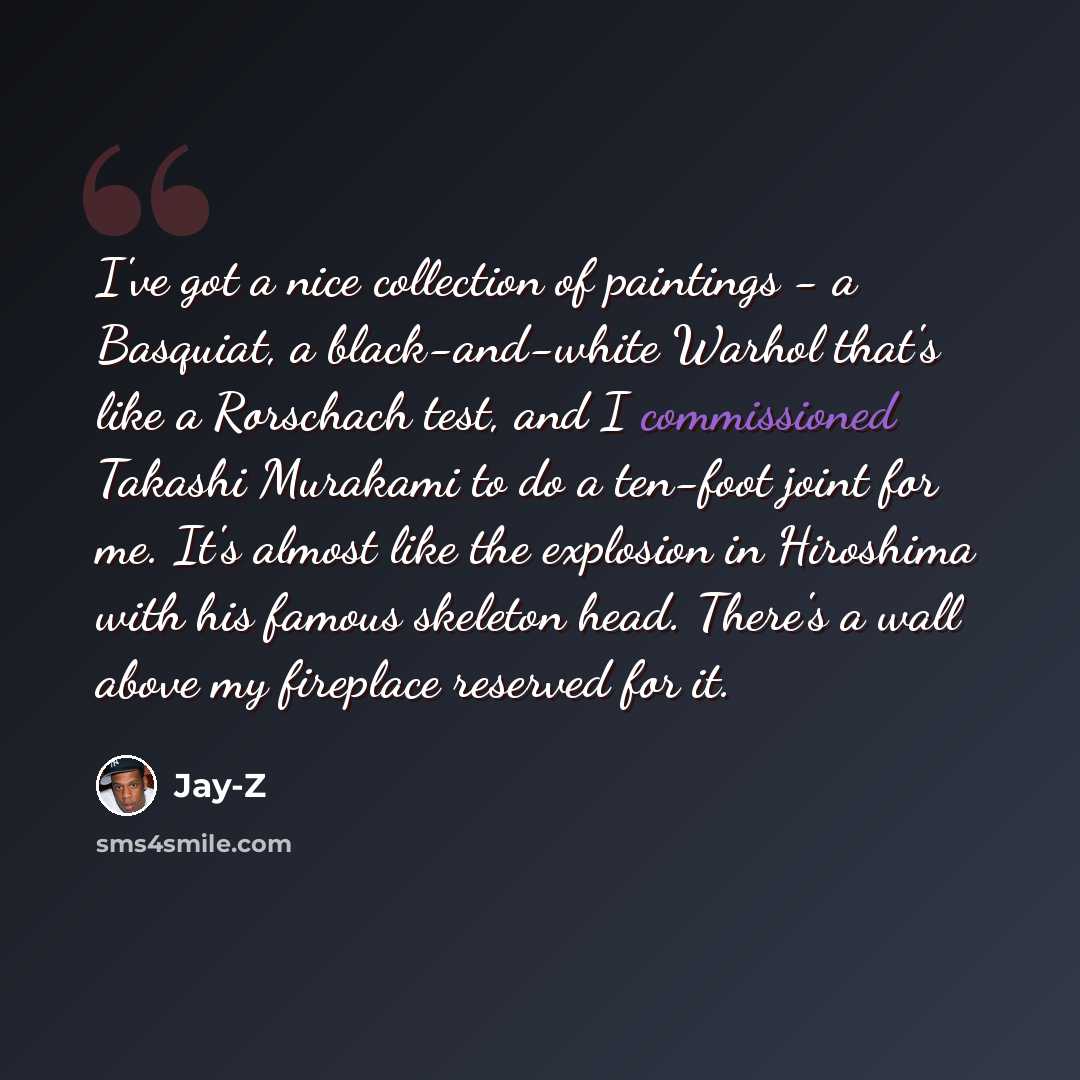 “I've got a nice collection of paintings - a Basquiat, a black-and-white Warhol that's like a Rorschach test, and I commissioned Takashi Murakami to do a ten-foot joint for me. It's almost like the explosion in Hiroshima with his famous skeleton head. There's a wall above my fireplace reserved for…” quote by Jay-Z