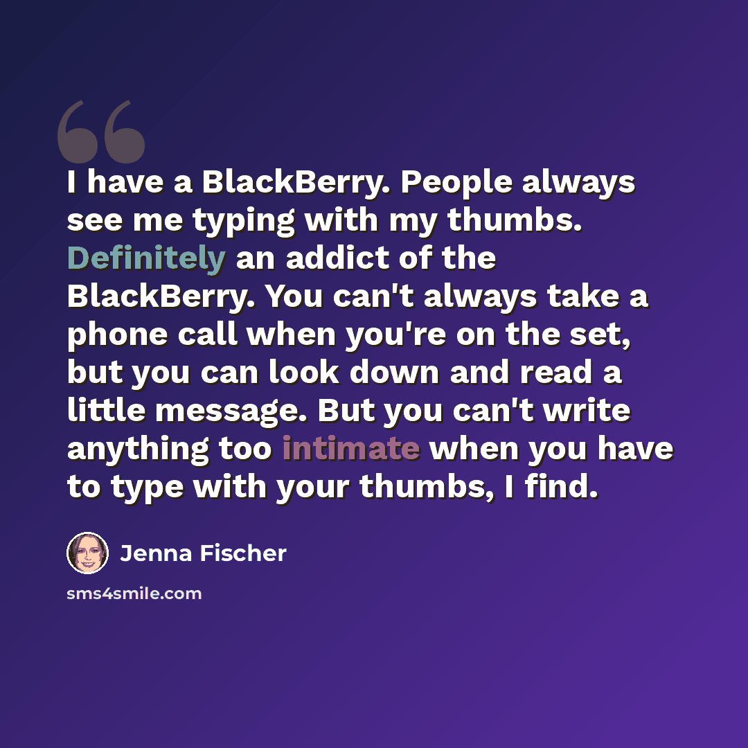 “I have a BlackBerry. People always see me typing with my thumbs. Definitely an addict of the BlackBerry. You can't always take a phone call when you're on the set, but you can look down and read a little message. But you can't write anything too intimate when you have to type with your thumbs, I…” quote by Jenna Fischer