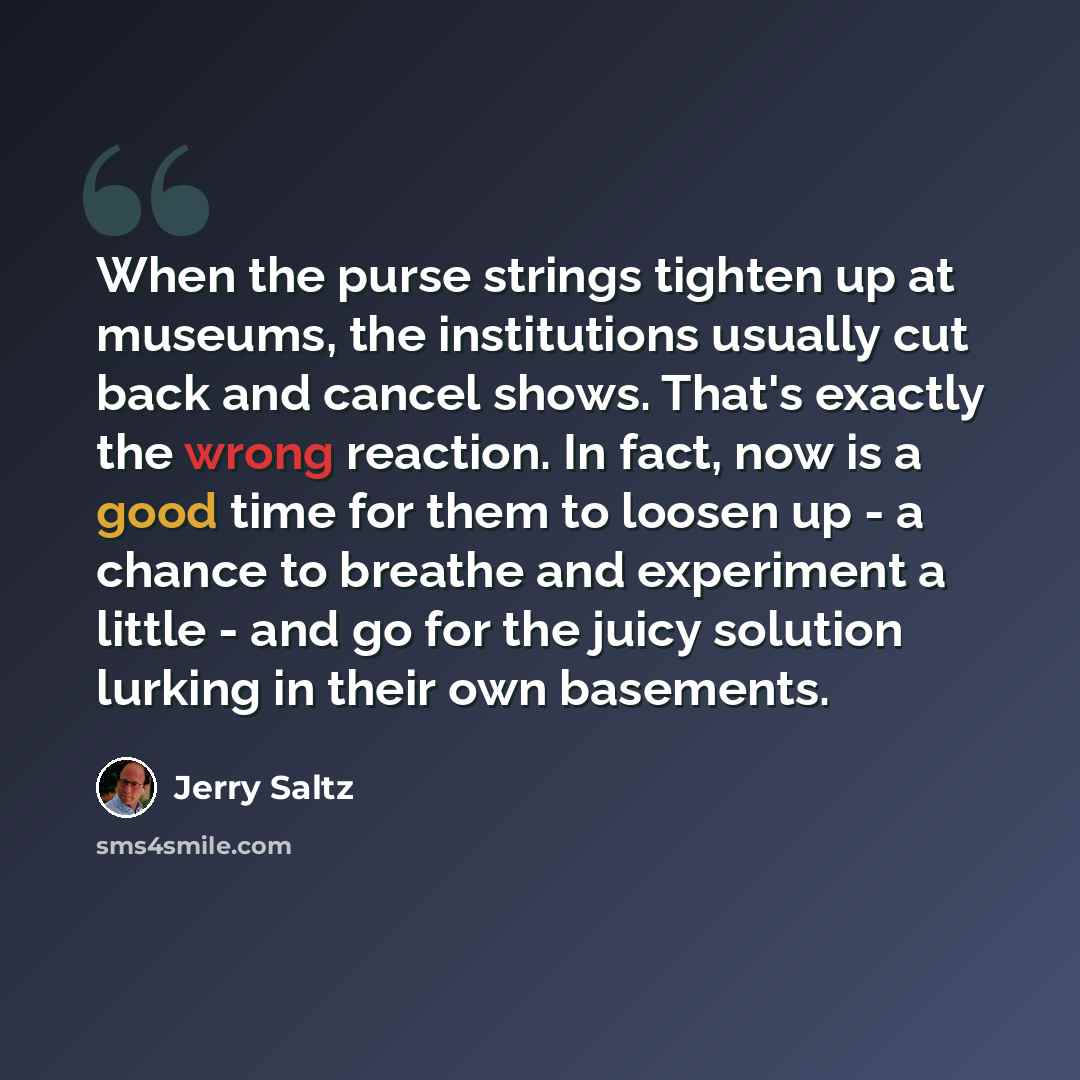 “When the purse strings tighten up at museums, the institutions usually cut back and cancel shows. That's exactly the wrong reaction. In fact, now is a good time for them to loosen up - a chance to breathe and experiment a little - and go for the juicy solution lurking in their own basements.” quote by Jerry Saltz