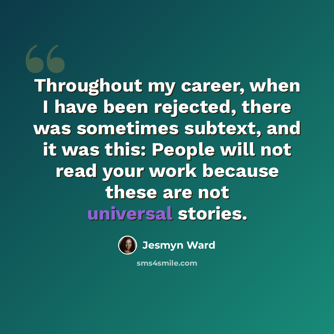 “Throughout my career, when I have been rejected, there was sometimes subtext, and it was this: People will not read your work because these are not universal stories.” quote by Jesmyn Ward