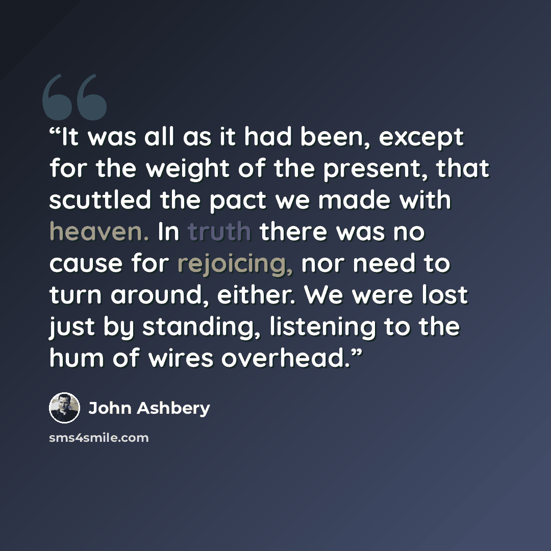 “It was all as it had been, except for the weight of the present, that scuttled the pact we made with heaven. In truth there was no cause for rejoicing, nor need to turn around, either. We were lost just by standing, listening to the hum of wires overhead.” quote by John Ashbery